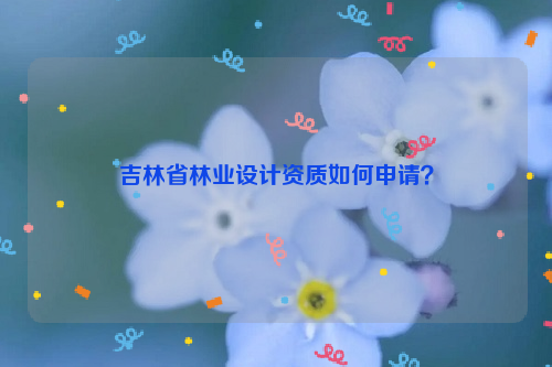 吉林省林业设计资质如何申请？