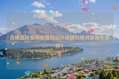 吉林省林业调查规划设计资质办理具备哪些条件？