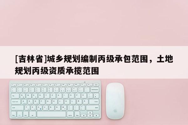 [吉林省]城乡规划编制丙级承包范围，土地规划丙级资质承揽范围