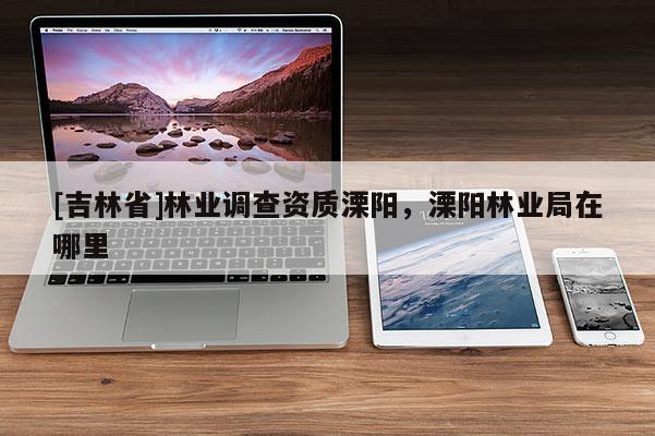 [吉林省]林业调查资质溧阳，溧阳林业局在哪里