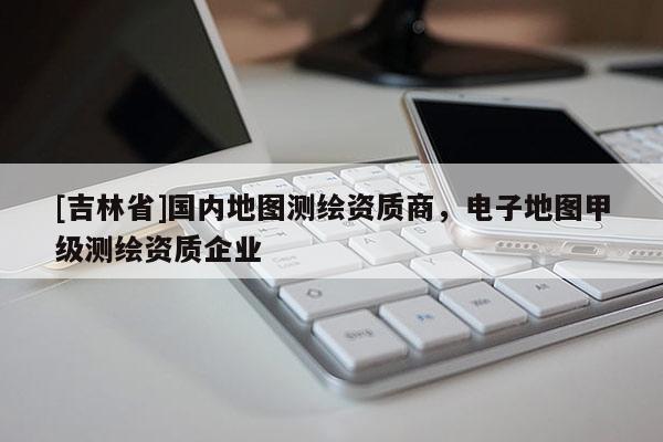 [吉林省]国内地图测绘资质商，电子地图甲级测绘资质企业