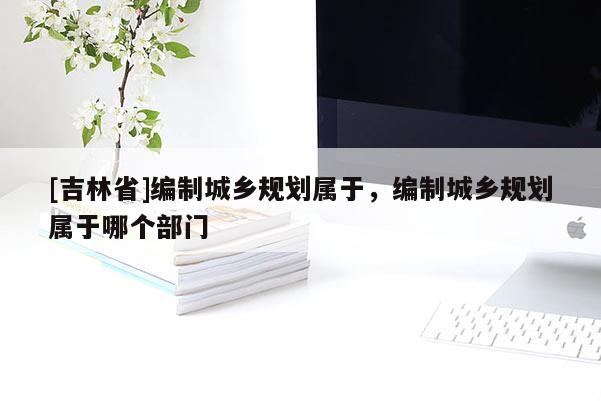 [吉林省]编制城乡规划属于，编制城乡规划属于哪个部门