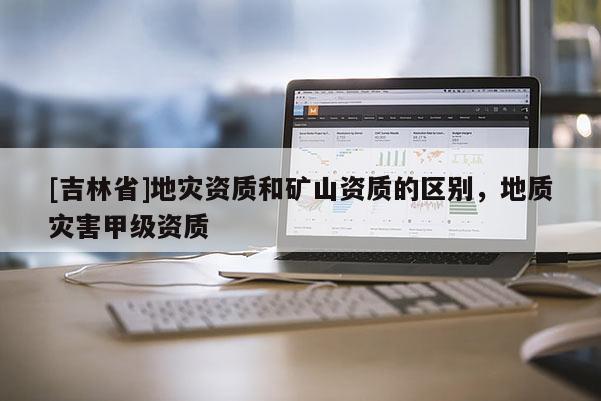 [吉林省]地灾资质和矿山资质的区别，地质灾害甲级资质