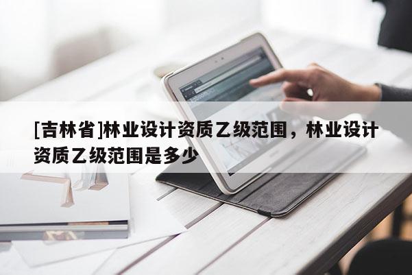 [吉林省]林业设计资质乙级范围，林业设计资质乙级范围是多少
