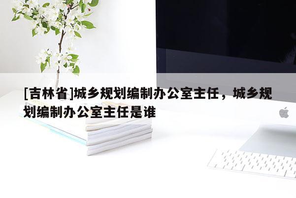 [吉林省]城乡规划编制办公室主任，城乡规划编制办公室主任是谁