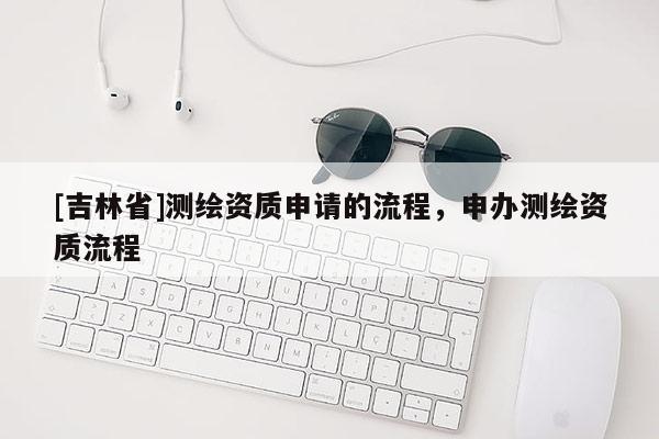 [吉林省]测绘资质申请的流程，申办测绘资质流程