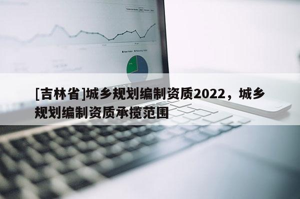 [吉林省]城乡规划编制资质2022，城乡规划编制资质承揽范围
