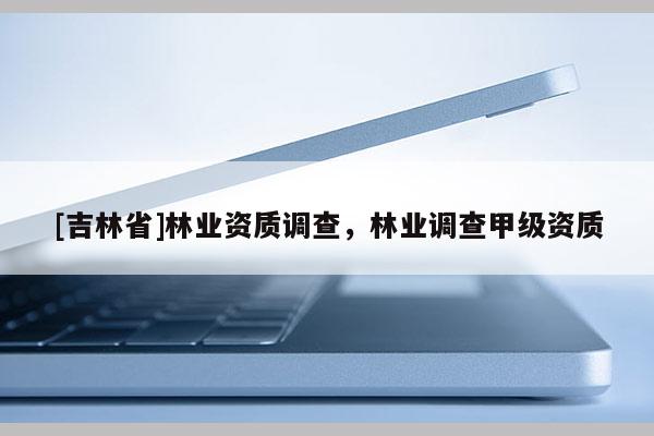 [吉林省]林业资质调查，林业调查甲级资质