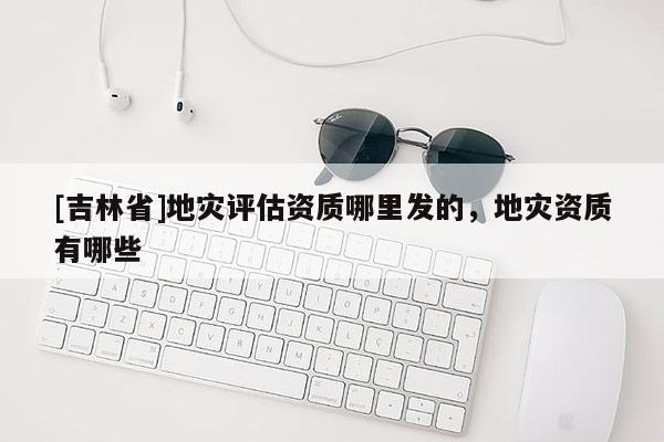 [吉林省]地灾评估资质哪里发的，地灾资质有哪些