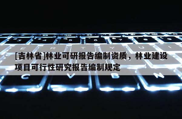 [吉林省]林业可研报告编制资质，林业建设项目可行性研究报告编制规定