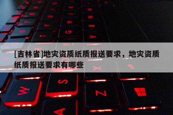 [吉林省]地灾资质纸质报送要求，地灾资质纸质报送要求有哪些