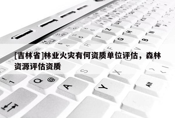 [吉林省]林业火灾有何资质单位评估，森林资源评估资质