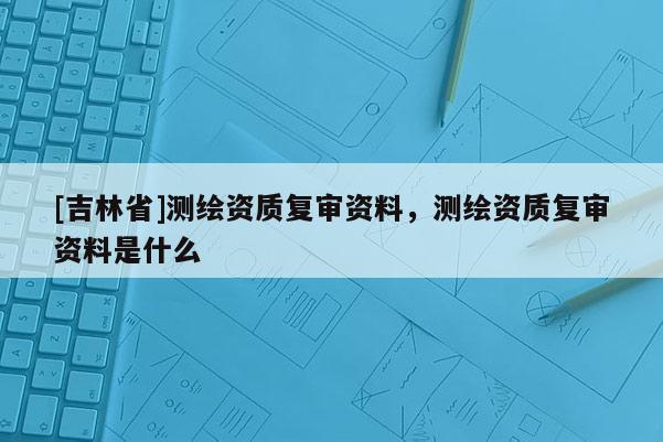 [吉林省]测绘资质复审资料，测绘资质复审资料是什么