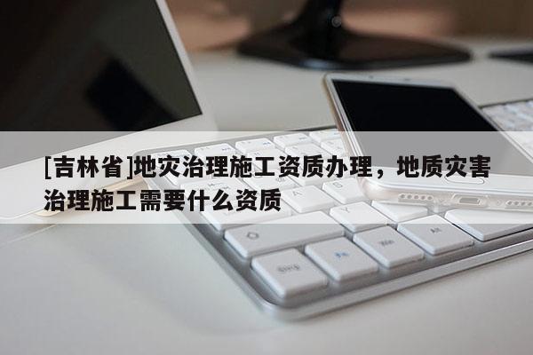[吉林省]地灾治理施工资质办理，地质灾害治理施工需要什么资质