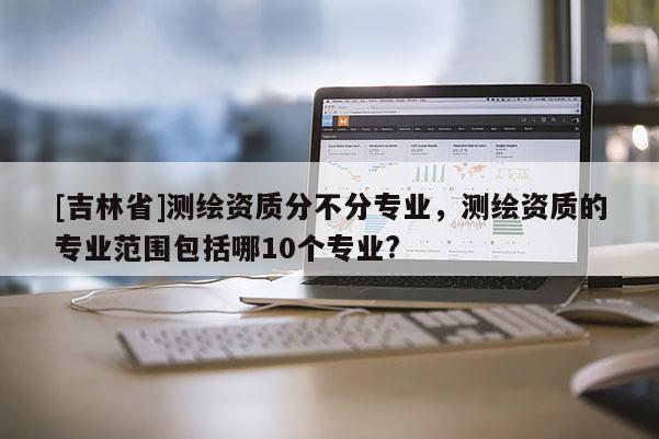 [吉林省]测绘资质分不分专业，测绘资质的专业范围包括哪10个专业?