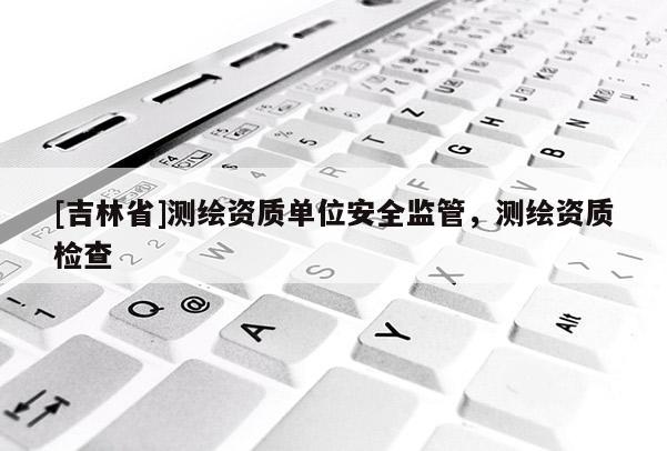 [吉林省]测绘资质单位安全监管，测绘资质检查