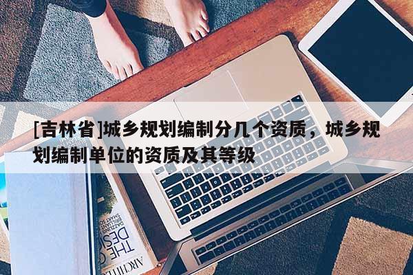 [吉林省]城乡规划编制分几个资质，城乡规划编制单位的资质及其等级