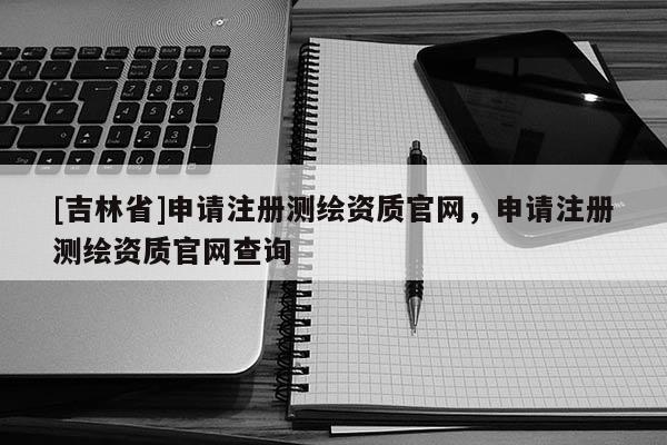 [吉林省]申请注册测绘资质官网，申请注册测绘资质官网查询