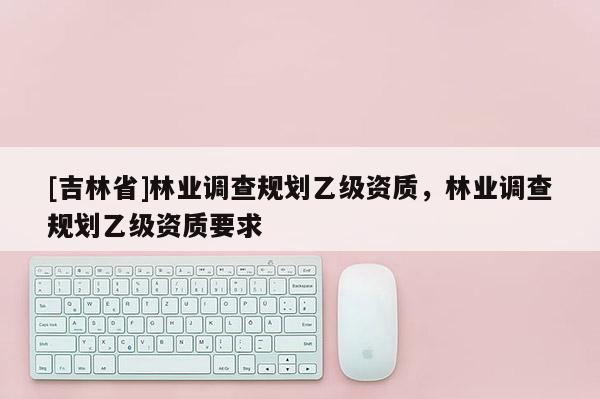 [吉林省]林业调查规划乙级资质，林业调查规划乙级资质要求