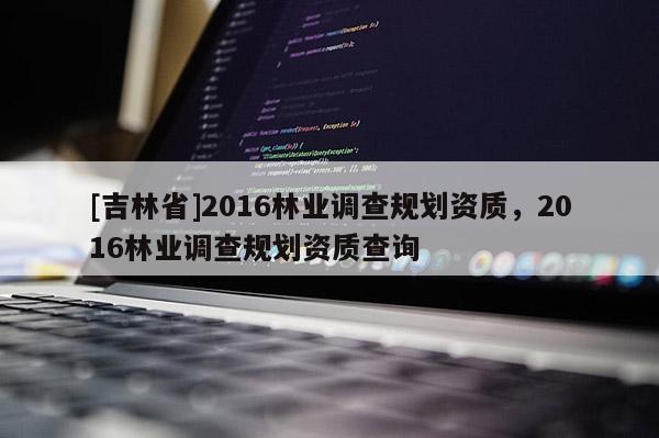 [吉林省]2016林业调查规划资质，2016林业调查规划资质查询