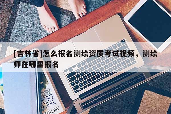 [吉林省]怎么报名测绘资质考试视频，测绘师在哪里报名