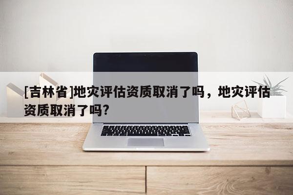 [吉林省]地灾评估资质取消了吗，地灾评估资质取消了吗?