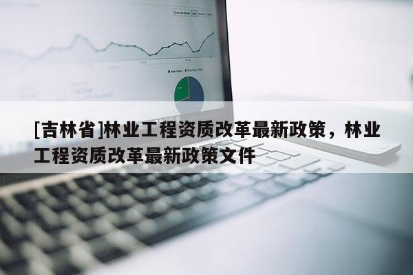 [吉林省]林业工程资质改革最新政策，林业工程资质改革最新政策文件