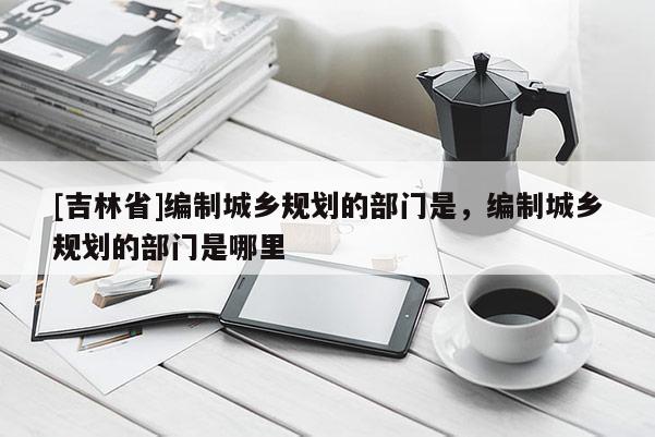 [吉林省]编制城乡规划的部门是，编制城乡规划的部门是哪里