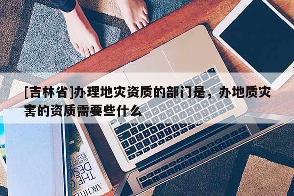[吉林省]办理地灾资质的部门是，办地质灾害的资质需要些什么