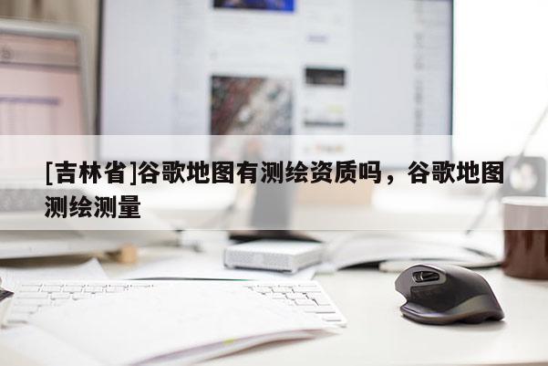 [吉林省]谷歌地图有测绘资质吗，谷歌地图测绘测量