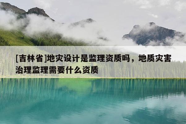 [吉林省]地灾设计是监理资质吗，地质灾害治理监理需要什么资质