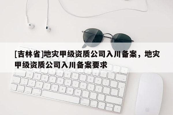 [吉林省]地灾甲级资质公司入川备案，地灾甲级资质公司入川备案要求