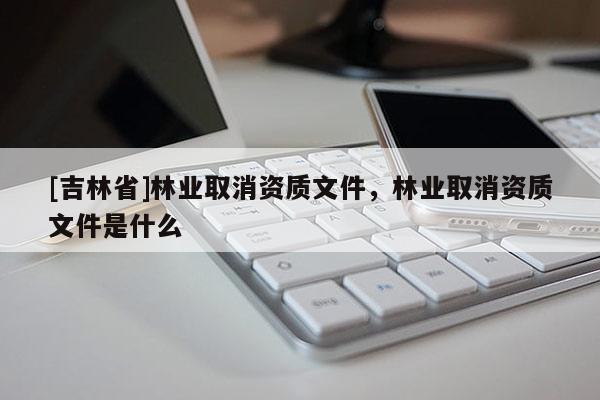[吉林省]林业取消资质文件，林业取消资质文件是什么