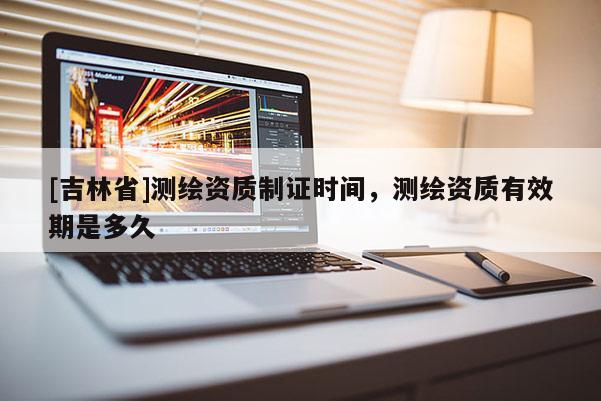 [吉林省]测绘资质制证时间，测绘资质有效期是多久