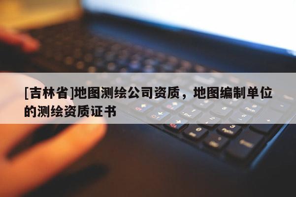 [吉林省]地图测绘公司资质，地图编制单位的测绘资质证书