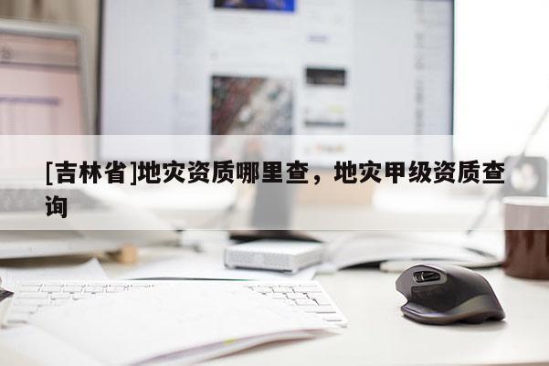 [吉林省]地灾资质哪里查，地灾甲级资质查询