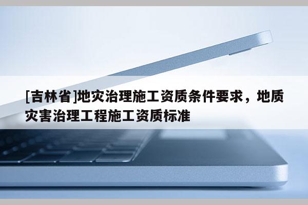 [吉林省]地灾治理施工资质条件要求，地质灾害治理工程施工资质标准