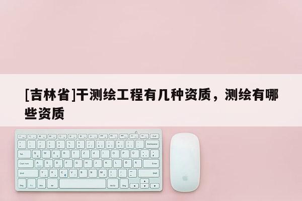 [吉林省]干测绘工程有几种资质，测绘有哪些资质