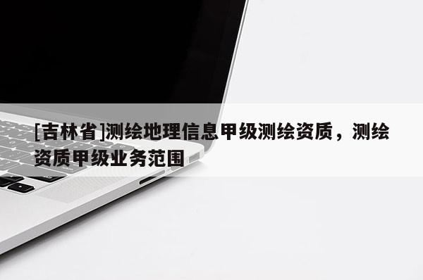 [吉林省]测绘地理信息甲级测绘资质，测绘资质甲级业务范围
