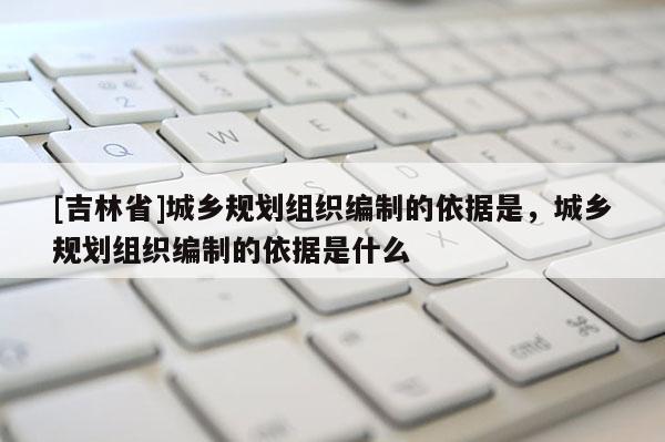 [吉林省]城乡规划组织编制的依据是，城乡规划组织编制的依据是什么