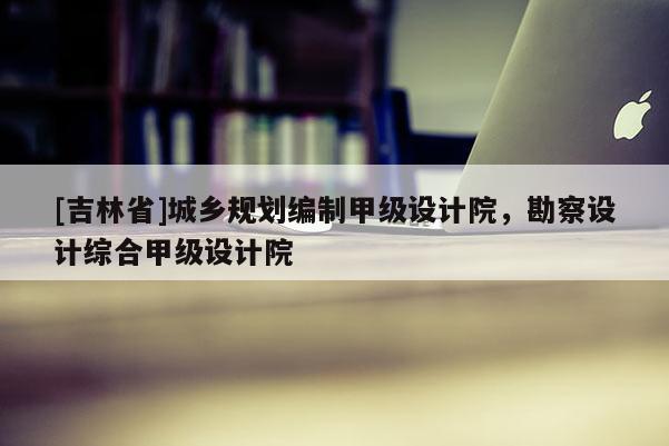 [吉林省]城乡规划编制甲级设计院，勘察设计综合甲级设计院