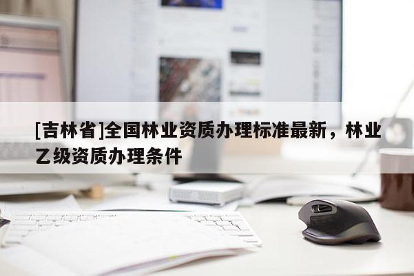 [吉林省]全国林业资质办理标准最新，林业乙级资质办理条件