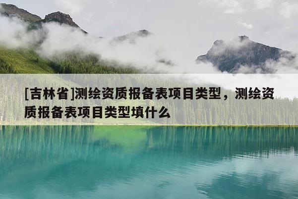 [吉林省]测绘资质报备表项目类型，测绘资质报备表项目类型填什么