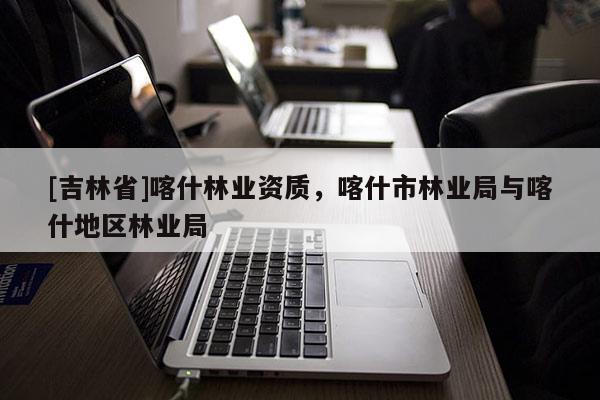 [吉林省]喀什林业资质，喀什市林业局与喀什地区林业局