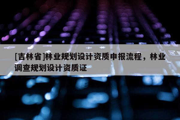 [吉林省]林业规划设计资质申报流程，林业调查规划设计资质证
