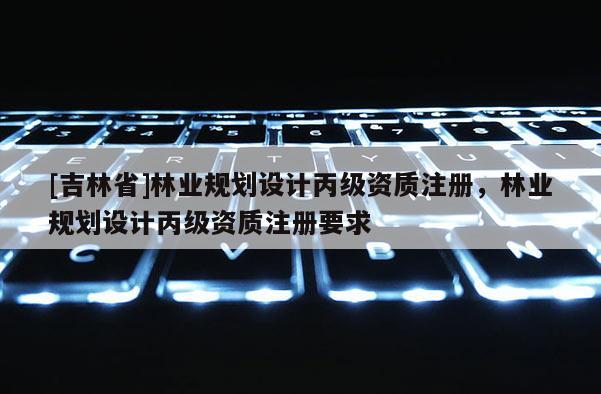 [吉林省]林业规划设计丙级资质注册，林业规划设计丙级资质注册要求