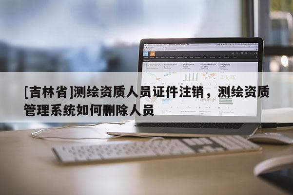 [吉林省]测绘资质人员证件注销，测绘资质管理系统如何删除人员