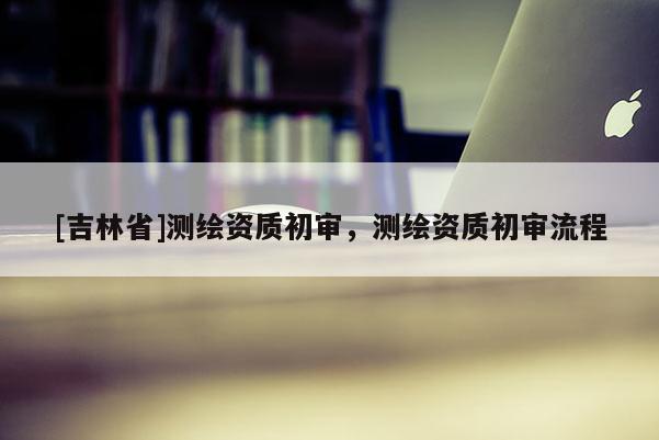 [吉林省]测绘资质初审，测绘资质初审流程