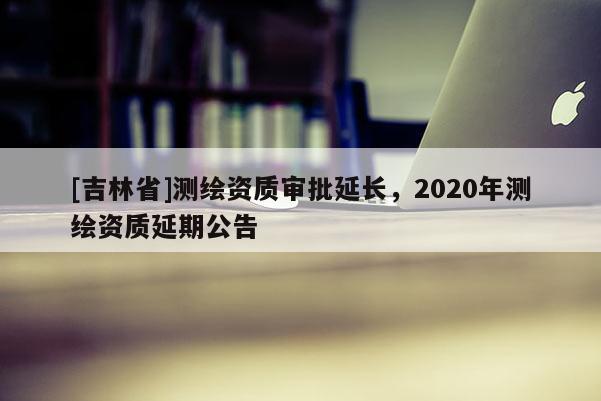 [吉林省]测绘资质审批延长，2020年测绘资质延期公告