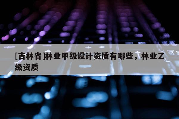 [吉林省]林业甲级设计资质有哪些，林业乙级资质